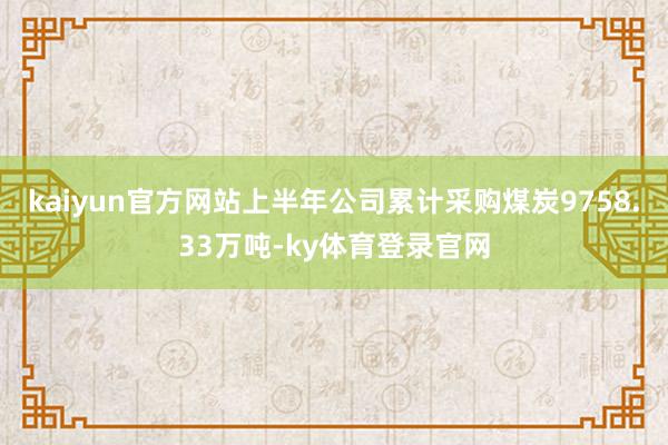 kaiyun官方网站上半年公司累计采购煤炭9758.33万吨-ky体育登录官网