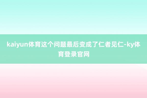 kaiyun体育这个问题最后变成了仁者见仁-ky体育登录官网