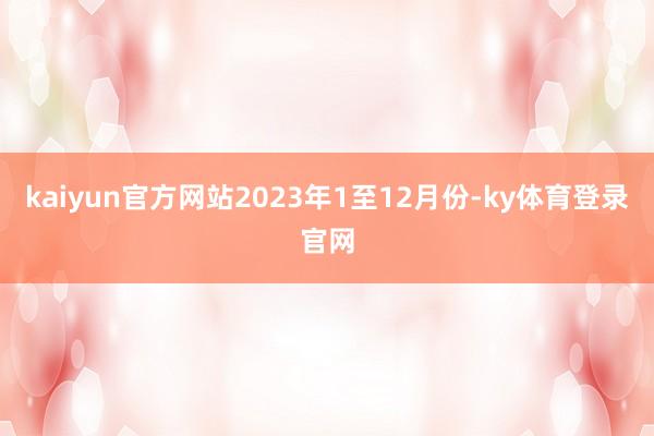 kaiyun官方网站2023年1至12月份-ky体育登录官网