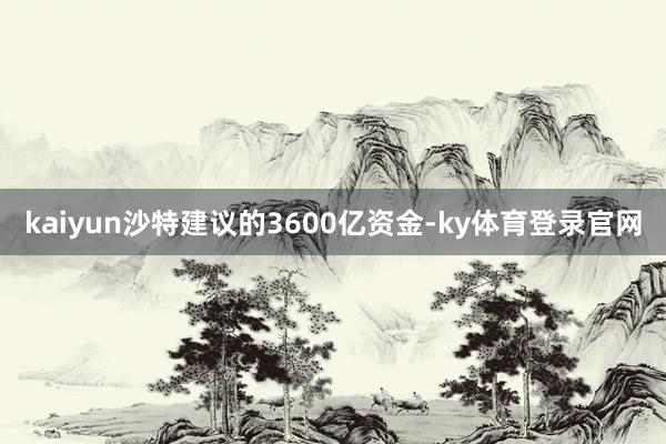 kaiyun沙特建议的3600亿资金-ky体育登录官网