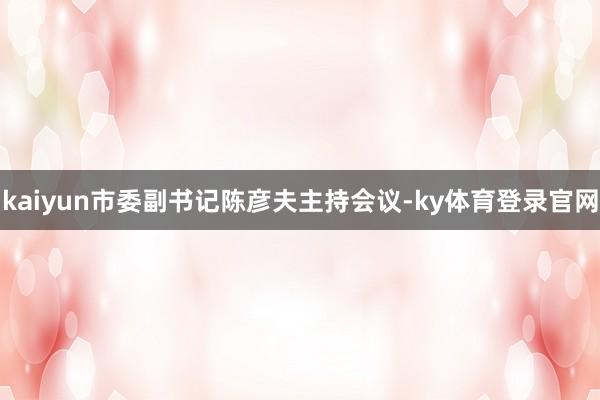 kaiyun市委副书记陈彦夫主持会议-ky体育登录官网