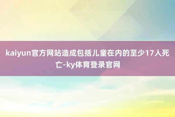 kaiyun官方网站造成包括儿童在内的至少17人死亡-ky体育登录官网