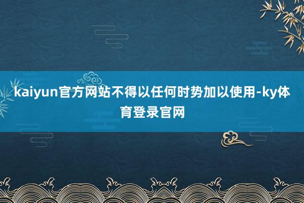 kaiyun官方网站不得以任何时势加以使用-ky体育登录官网