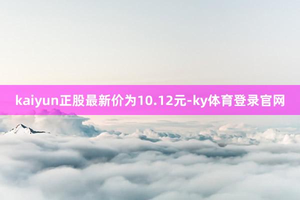 kaiyun正股最新价为10.12元-ky体育登录官网