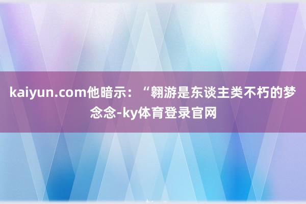 kaiyun.com他暗示：“翱游是东谈主类不朽的梦念念-ky体育登录官网