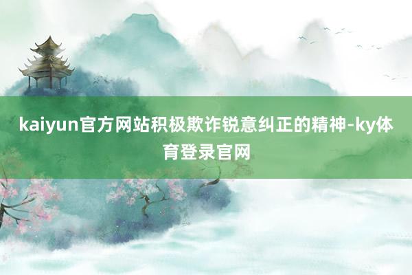 kaiyun官方网站积极欺诈锐意纠正的精神-ky体育登录官网