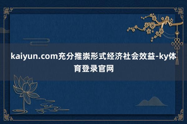 kaiyun.com充分推崇形式经济社会效益-ky体育登录官网