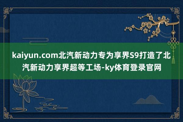 kaiyun.com北汽新动力专为享界S9打造了北汽新动力享界超等工场-ky体育登录官网