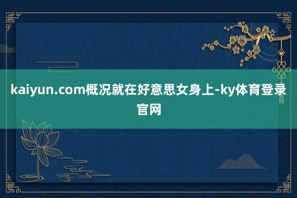 kaiyun.com概况就在好意思女身上-ky体育登录官网