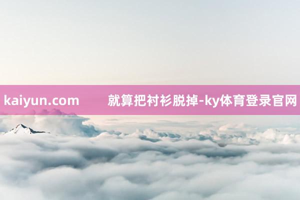 kaiyun.com        就算把衬衫脱掉-ky体育登录官网