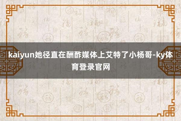 kaiyun她径直在酬酢媒体上艾特了小杨哥-ky体育登录官网