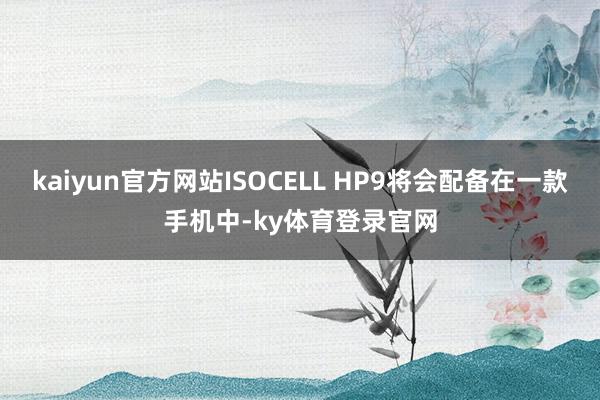 kaiyun官方网站ISOCELL HP9将会配备在一款手机中-ky体育登录官网