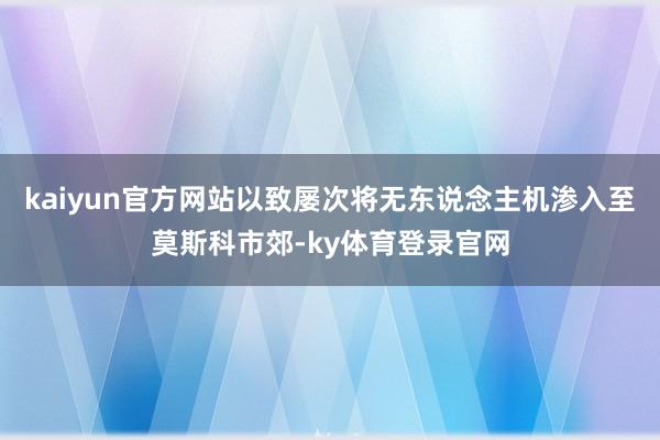 kaiyun官方网站以致屡次将无东说念主机渗入至莫斯科市郊-ky体育登录官网