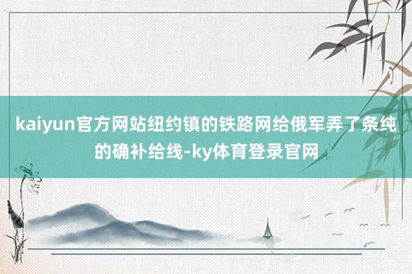 kaiyun官方网站纽约镇的铁路网给俄军弄了条纯的确补给线-ky体育登录官网