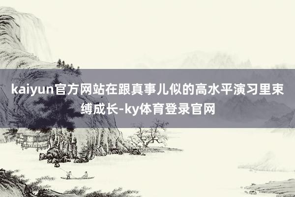 kaiyun官方网站在跟真事儿似的高水平演习里束缚成长-ky体育登录官网