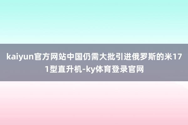 kaiyun官方网站中国仍需大批引进俄罗斯的米171型直升机