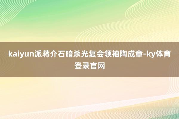 kaiyun派蒋介石暗杀光复会领袖陶成章-ky体育登录官网