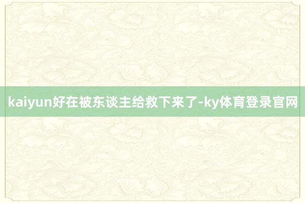 kaiyun好在被东谈主给救下来了-ky体育登录官网