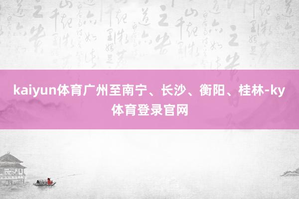 kaiyun体育广州至南宁、长沙、衡阳、桂林-ky体育登录官网