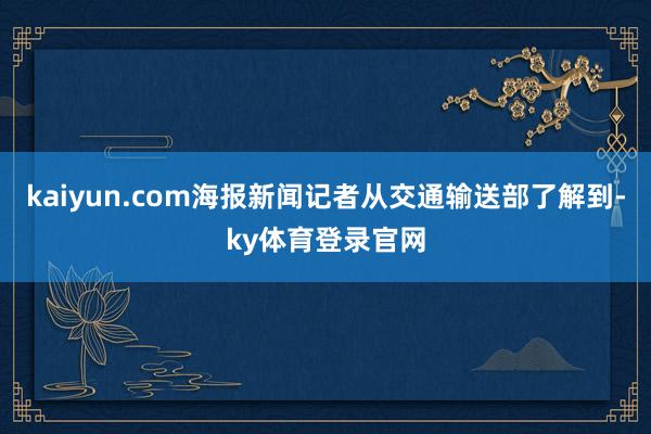 kaiyun.com海报新闻记者从交通输送部了解到-ky体育登录官网