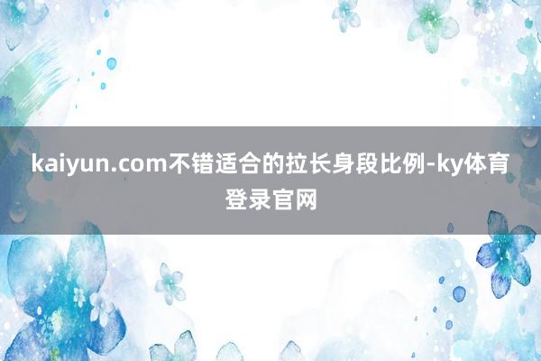 kaiyun.com不错适合的拉长身段比例-ky体育登录官网