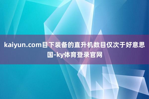 kaiyun.com目下装备的直升机数目仅次于好意思国-ky体育登录官网