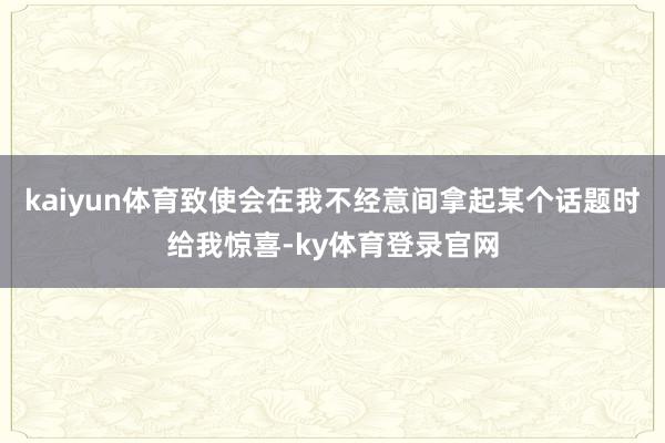 kaiyun体育致使会在我不经意间拿起某个话题时给我惊喜-ky体育登录官网