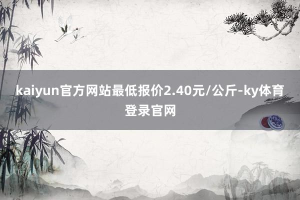 kaiyun官方网站最低报价2.40元/公斤-ky体育登录官网