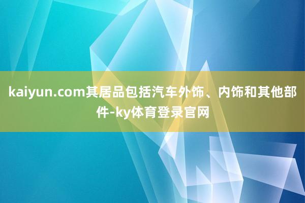 kaiyun.com其居品包括汽车外饰、内饰和其他部件-ky体育登录官网