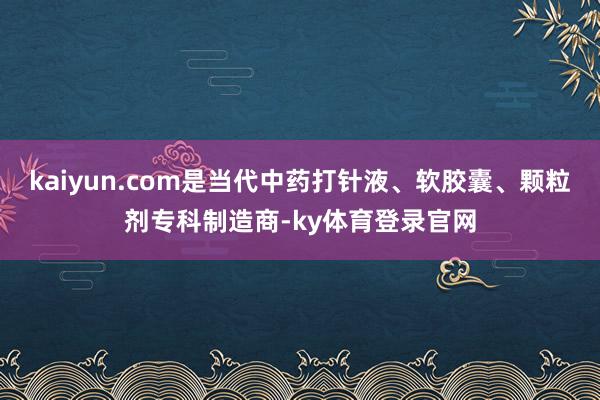 kaiyun.com是当代中药打针液、软胶囊、颗粒剂专科制造商-ky体育登录官网