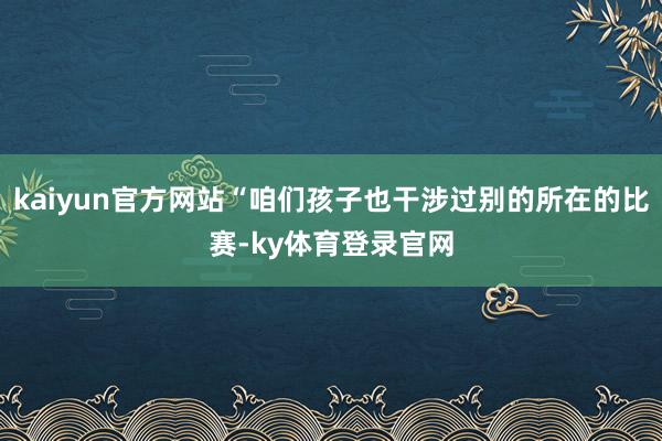 kaiyun官方网站“咱们孩子也干涉过别的所在的比赛-ky体育登录官网