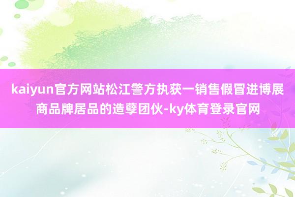 kaiyun官方网站松江警方执获一销售假冒进博展商品牌居品的造孽团伙-ky体育登录官网