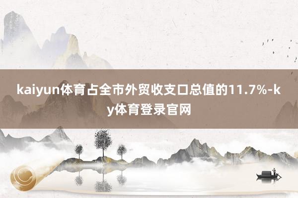 kaiyun体育占全市外贸收支口总值的11.7%-ky体育登录官网