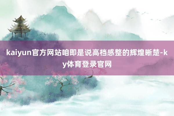 kaiyun官方网站咱即是说高档感整的辉煌晰楚-ky体育登录官网