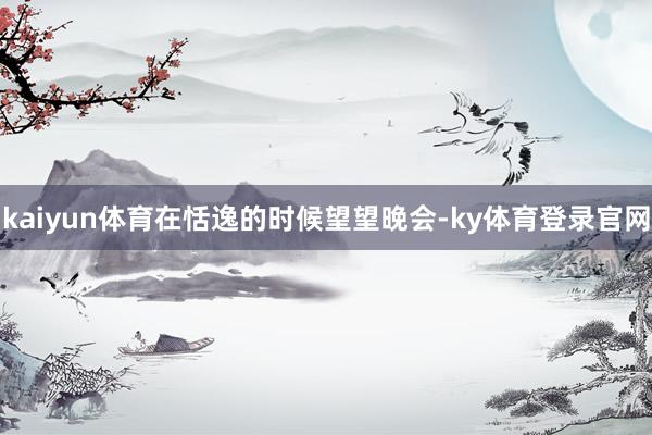 kaiyun体育在恬逸的时候望望晚会-ky体育登录官网