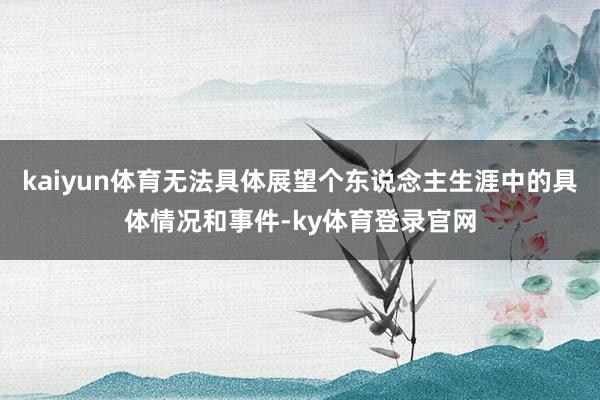 kaiyun体育无法具体展望个东说念主生涯中的具体情况和事件-ky体育登录官网