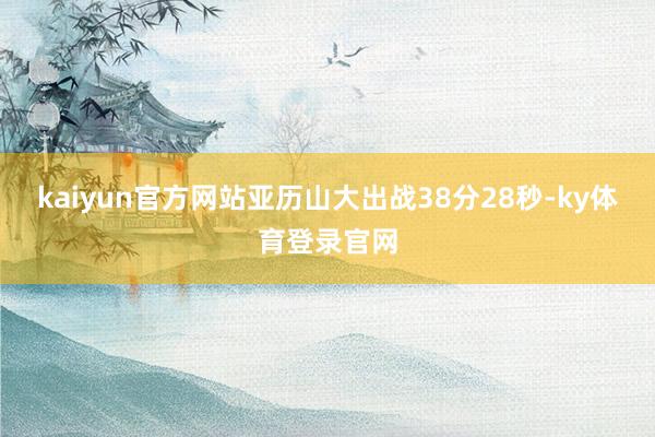 kaiyun官方网站亚历山大出战38分28秒-ky体育登录官网