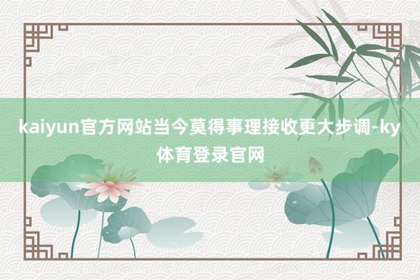 kaiyun官方网站当今莫得事理接收更大步调-ky体育登录官网