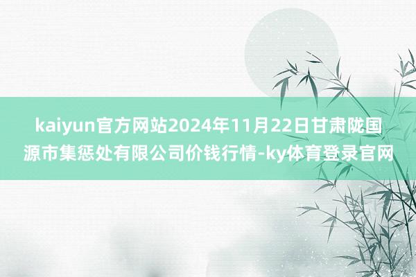 kaiyun官方网站2024年11月22日甘肃陇国源市集惩处有限公司价钱行情-ky体育登录官网