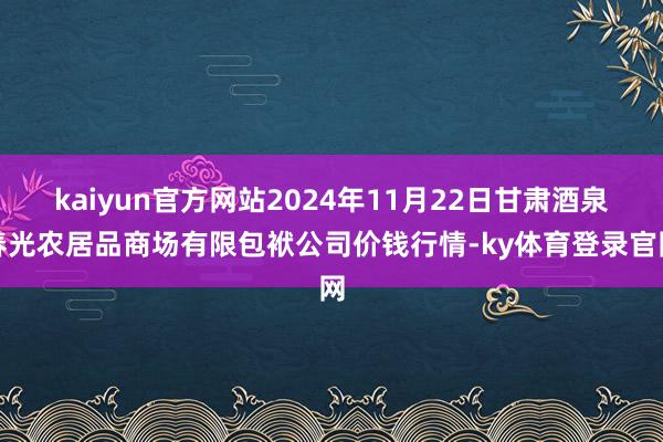 kaiyun官方网站2024年11月22日甘肃酒泉春光农居品商场有限包袱公司价钱行情-ky体育登录官网