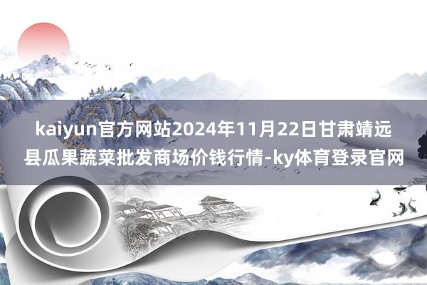 kaiyun官方网站2024年11月22日甘肃靖远县瓜果蔬菜批发商场价钱行情-ky体育登录官网