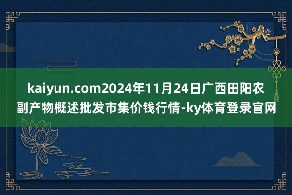 kaiyun.com2024年11月24日广西田阳农副产物概述批发市集价钱行情-ky体育登录官网