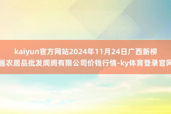 kaiyun官方网站2024年11月24日广西新柳邕农居品批发阛阓有限公司价钱行情-ky体育登录官网