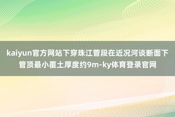 kaiyun官方网站下穿珠江管段在近况河谈断面下管顶最小覆土厚度约9m-ky体育登录官网