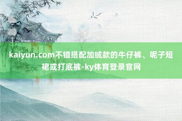 kaiyun.com不错搭配加绒款的牛仔裤、呢子短裙或打底裤-ky体育登录官网