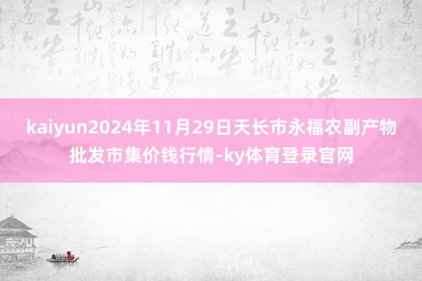 kaiyun2024年11月29日天长市永福农副产物批发市集价钱行情-ky体育登录官网