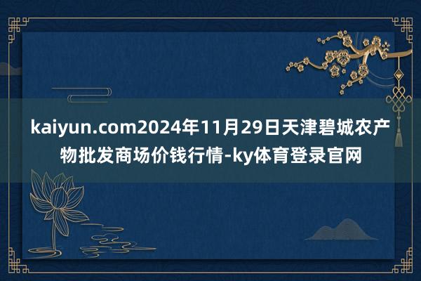 kaiyun.com2024年11月29日天津碧城农产物批发商场价钱行情-ky体育登录官网