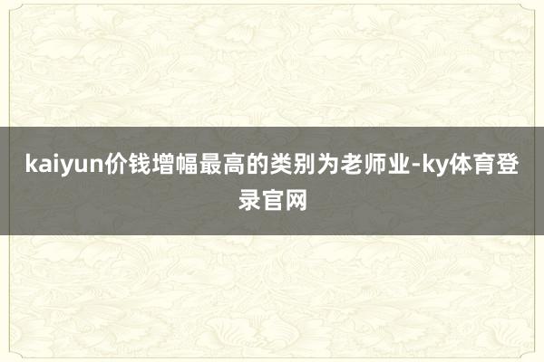 kaiyun价钱增幅最高的类别为老师业-ky体育登录官网