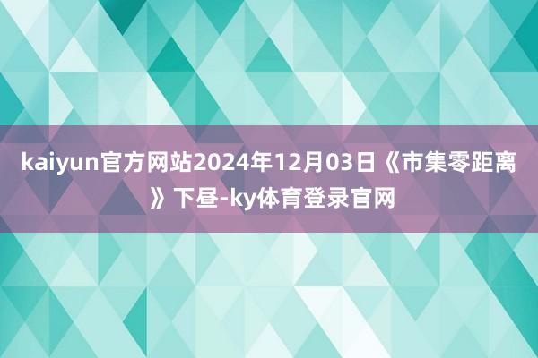 kaiyun官方网站2024年12月03日《市集零距离 》下昼-ky体育登录官网