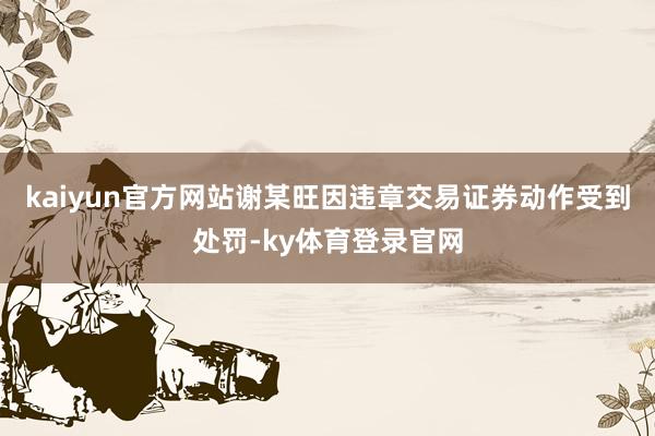 kaiyun官方网站谢某旺因违章交易证券动作受到处罚-ky体育登录官网